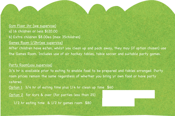 Gym Floor 1hr (we supervise)
16 children or less $120.00
Extra children $8.00ea (max 35children)
Games Room 1/2hr(we supervise)
After children have eaten, whilst you clean up and pack away, they may (if option chosen) use the Games Room. Includes use of air hockey tables, table soccer and suitable party games.
 
Party Room(you supervise)
3/4 hr is available prior to eating to enable food to be prepared and tables arranged. Party room prices remain the same regardless of whether you bring yr own food or have party catered.
Option 1  3/4 hr of eating time plus 1/4 hr clean up time  $60
Option 2  for 6yrs & over (for parties less than 25)     Kitchen and Eating Facilites.pdf      
   1/2 hr eating time  & 1/2 hr games room  $80        Party Checklist.pdf         
